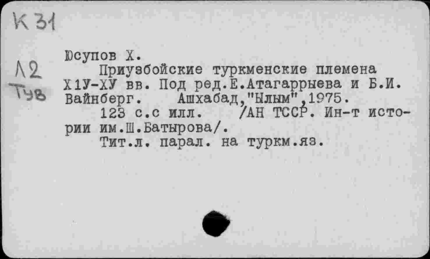 ﻿м
Юсупов X.
Приузбойские туркменские племена Х1У-ХУ вв. Под ред.Е.Атагаррыева и Б.И. Вайнберг. Ашхабад,"Ылым",1975.
123 с.с илл. /АН ТССР. Ин-т исто рии им.Ш.Батырова/.
Тит.л. парал. на туркм.яз.